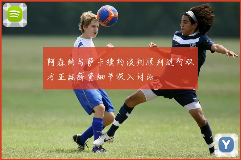 阿森纳与萨卡续约谈判顺利进行双方正就薪资细节深入讨论