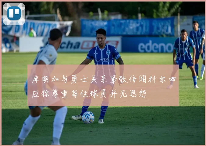 库明加与勇士关系紧张传闻科尔回应称尊重每位球员并无恩怨