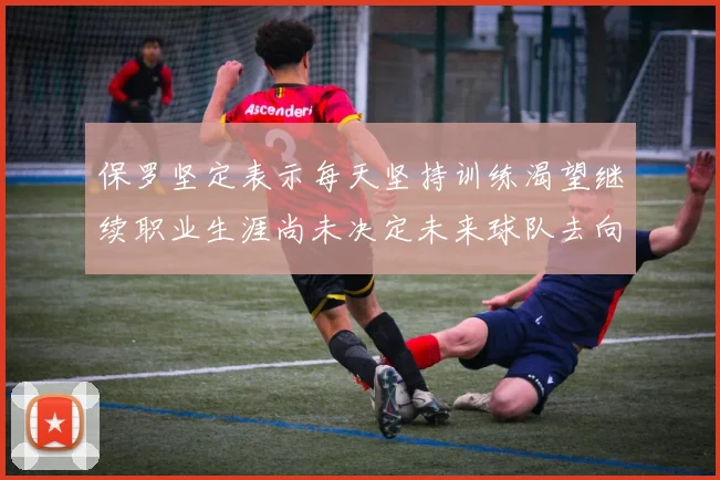 保罗坚定表示每天坚持训练渴望继续职业生涯尚未决定未来球队去向