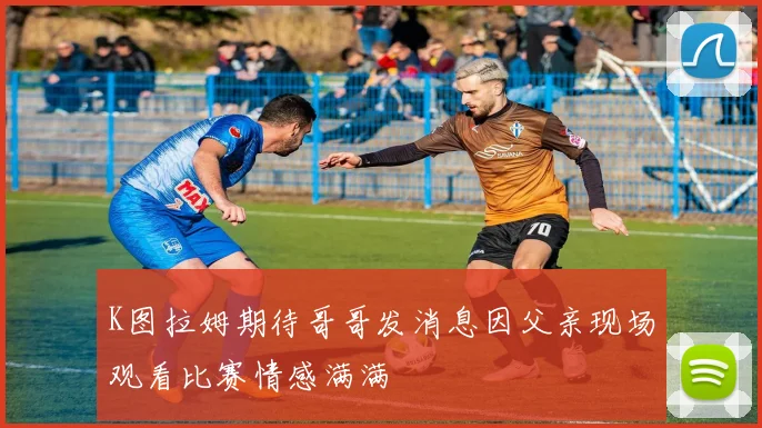 K图拉姆期待哥哥发消息因父亲现场观看比赛情感满满