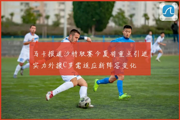 马卡报道沙特联赛今夏将重点引进实力外援C罗需适应新阵容变化