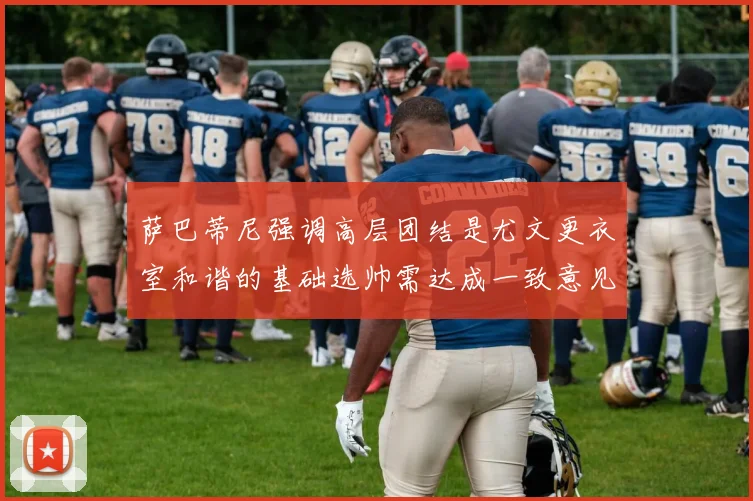 萨巴蒂尼强调高层团结是尤文更衣室和谐的基础选帅需达成一致意见