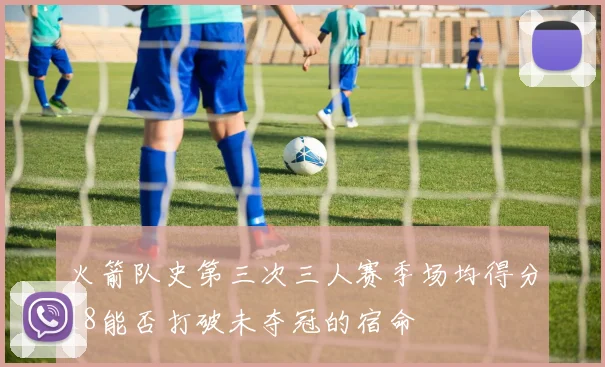 火箭队史第三次三人赛季场均得分18能否打破未夺冠的宿命