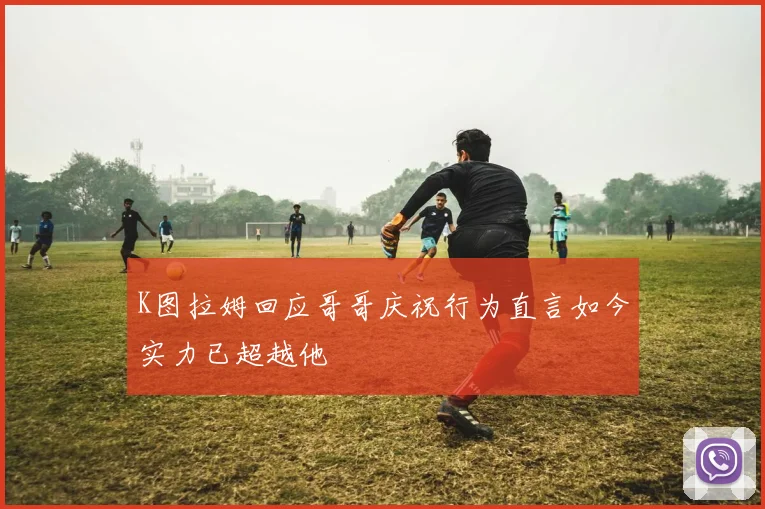 K图拉姆回应哥哥庆祝行为直言如今实力已超越他