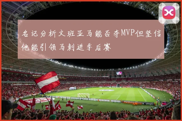 名记分析文班亚马能否夺MVP但坚信他能引领马刺进季后赛