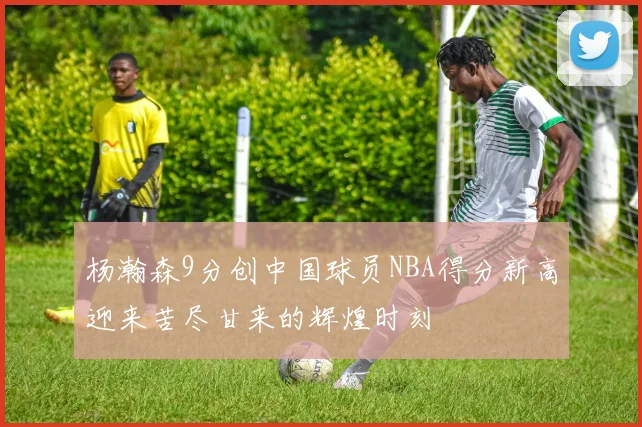 杨瀚森9分创中国球员NBA得分新高迎来苦尽甘来的辉煌时刻