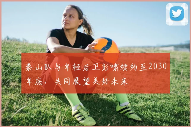 泰山队与年轻后卫彭啸续约至2030年底，共同展望美好未来