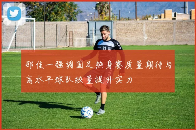 邵佳一强调国足热身赛质量期待与高水平球队较量提升实力