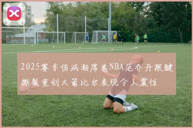 2025赛季伤病潮席卷NBA范乔丹跟腱撕裂重创火箭比尔表现令人震惊