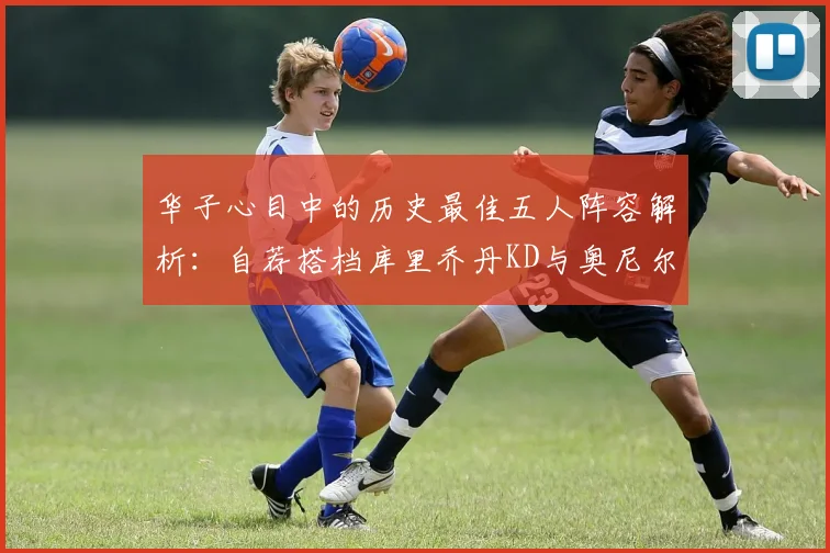 华子心目中的历史最佳五人阵容解析：自荐搭档库里乔丹KD与奥尼尔共襄盛举
