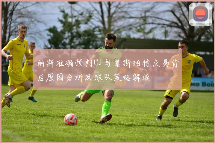 纳斯准确预判CJ与基斯珀特交易背后原因分析及球队策略解读