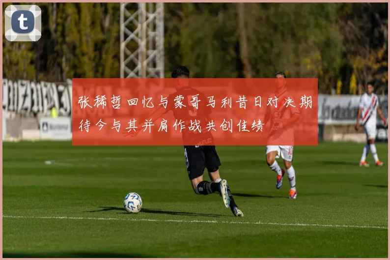 张稀哲回忆与蒙哥马利昔日对决期待今与其并肩作战共创佳绩