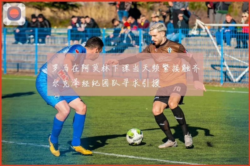 罗马在阿莫林下课当天频繁接触齐尔克泽经纪团队寻求引援