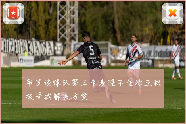 希罗谈球队第三节表现不佳称正积极寻找解决方案