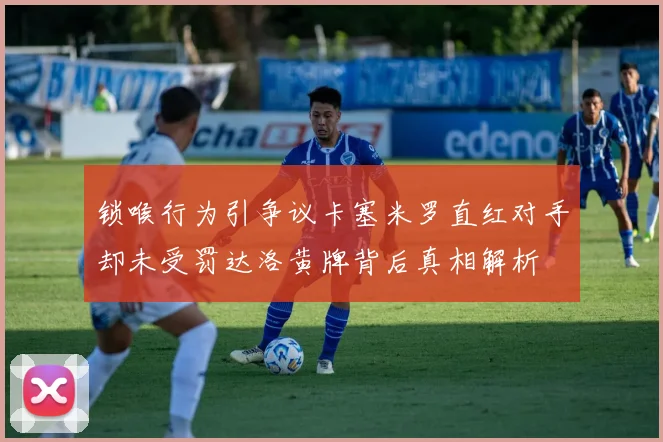 锁喉行为引争议卡塞米罗直红对手却未受罚达洛黄牌背后真相解析