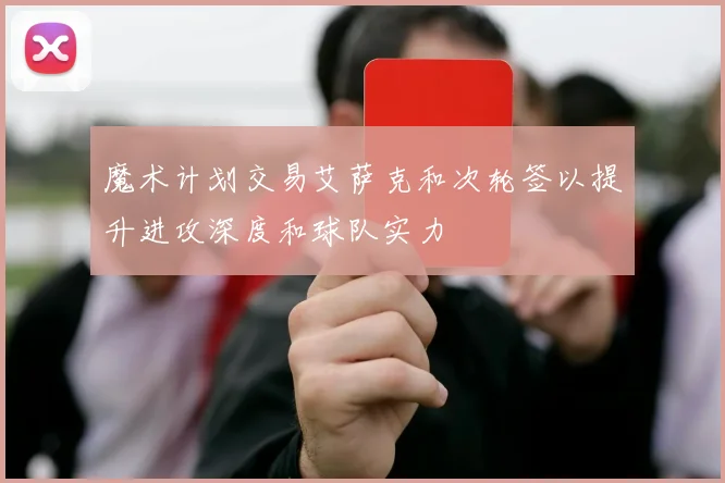 魔术计划交易艾萨克和次轮签以提升进攻深度和球队实力