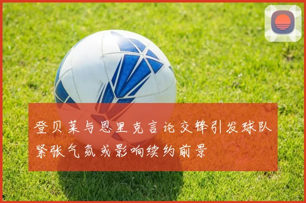 登贝莱与恩里克言论交锋引发球队紧张气氛或影响续约前景