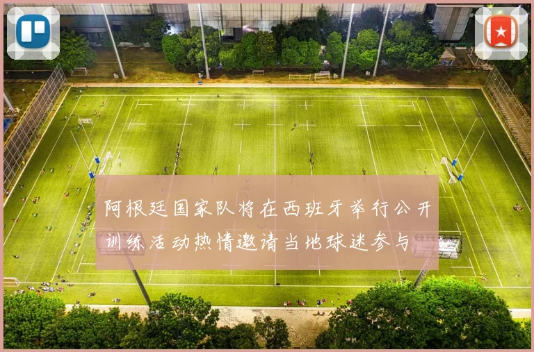 阿根廷国家队将在西班牙举行公开训练活动热情邀请当地球迷参与